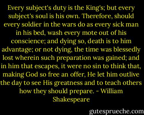 Every subject's duty is the King's; but every subject's soul is his own. Therefore, should every soldier in the wars do as every sick man in his bed, wash every mote out of his conscience; and dying so, death is to him advantage; or not dying, the time was blessedly lost wherein such preparation was gained; and in him that escapes, it were no sin to think that, making God so free an offer, He let him outlive the day to see His greatness and to teach others how they should prepare. - William Shakespeare