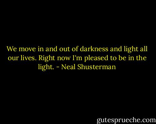 We move in and out of darkness and light all our lives. Right now I'm pleased to be in the light. - Neal Shusterman