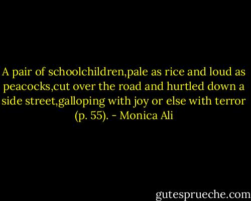 A pair of schoolchildren,pale as rice and loud as peacocks,cut over the road and hurtled down a side street,galloping with joy or else with terror (p. 55). - Monica Ali