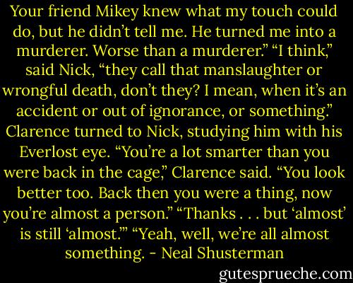 Your friend Mikey knew what my touch could do, but he didn’t tell me. He turned me into a murderer. Worse than a murderer.”<br />“I think,” said Nick, “they call that manslaughter or wrongful death, don’t they? I mean, when it’s an accident or out of ignorance, or something.”<br />Clarence turned to Nick, studying him with his Everlost eye. “You’re a lot smarter than you were back in the cage,” Clarence said. “You look better too. Back then you were a thing, now you’re almost a person.”<br />“Thanks . . . but ‘almost’ is still ‘almost.’”<br />“Yeah, well, we’re all almost something. - Neal Shusterman