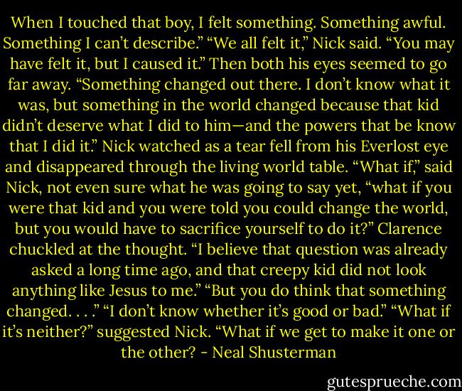 When I touched that boy, I felt something. Something awful. Something I can’t describe.”<br />“We all felt it,” Nick said.<br />“You may have felt it, but I caused it.” Then both his eyes seemed to go far away. “Something changed out there. I don’t know what it was, but something in the world changed because that kid didn’t deserve what I did to him—and the powers that be know that I did it.” Nick watched as a tear fell from his Everlost eye and disappeared through the living world table.<br />“What if,” said Nick, not even sure what he was going to say yet, “what if you were that kid and you were told you could change the world, but you would have to sacrifice yourself to do it?”<br />Clarence chuckled at the thought. “I believe that question was already asked a long time ago, and that creepy kid did not look anything like Jesus to me.”<br />“But you do think that something changed. . . .”<br />“I don’t know whether it’s good or bad.”<br />“What if it’s neither?” suggested Nick. “What if we get to make it one or the other? - Neal Shusterman