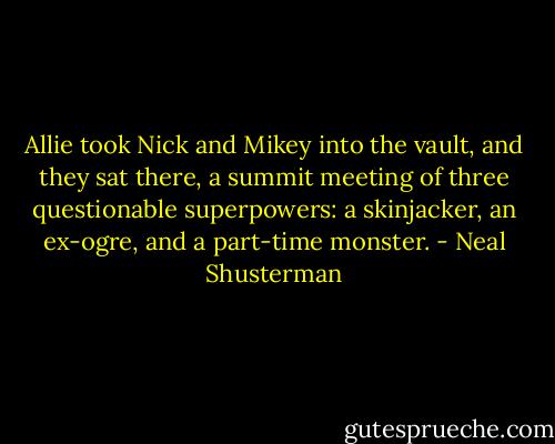 Allie took Nick and Mikey into the vault, and they sat there, a summit meeting of three questionable superpowers: a skinjacker, an ex-ogre, and a part-time monster. - Neal Shusterman