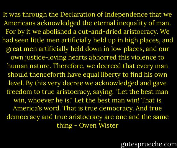 It was through the Declaration of Independence that we Americans acknowledged the eternal inequality of man. For by it we abolished a cut-and-dried aristocracy. We had seen little men artificially held up in high places, and great men artificially held down in low places, and our own justice-loving hearts abhorred this violence to human nature. Therefore, we decreed that every man should thenceforth have equal liberty to find his own level. By this very decree we acknowledged and gave freedom to true aristocracy, saying, "Let the best man win, whoever he is." Let the best man win! That is America's word. That is true democracy. And true democracy and true aristocracy are one and the same thing - Owen Wister