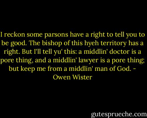 I reckon some parsons have a right to tell you to be good. The bishop of this hyeh territory has a right. But I'll tell yu' this: a middlin' doctor is a pore thing, and a middlin' lawyer is a pore thing; but keep me from a middlin' man of God. - Owen Wister