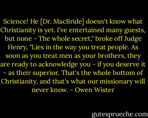 Science! He [Dr. MacBride] doesn't know what Christianity is yet. I've entertained many guests, but none - The whole secret," broke off Judge Henry, "Lies in the way you treat people. As soon as you treat men as your brothers, they are ready to acknowledge you - if you deserve it - as their superior. That's the whole bottom of Christianity, and that's what our missionary will never know. - Owen Wister