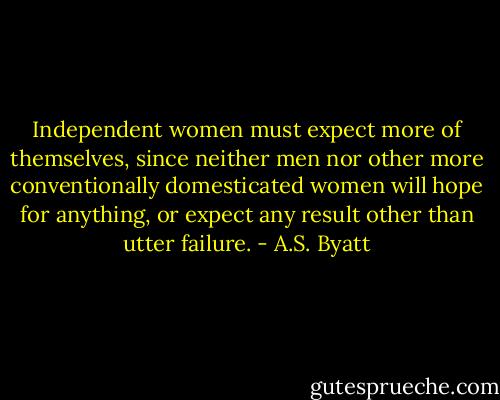 Independent women must expect more of themselves, since neither men nor other more conventionally domesticated women will hope for anything, or expect any result other than utter failure. - A.S. Byatt