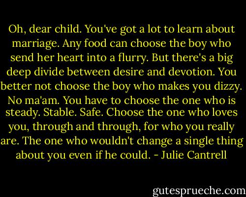 Oh, dear child. You've got a lot to learn about marriage. Any food can choose the boy who send her heart into a flurry. But there's a big deep divide between desire and devotion. You better not choose the boy who makes you dizzy. No ma'am. You have to choose the one who is steady. Stable. Safe. Choose the one who loves you, through and through, for who you really are. The one who wouldn't change a single thing about you even if he could. - Julie Cantrell