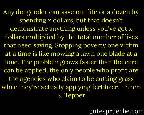 Any do-gooder can save one life or a dozen by spending x dollars, but that doesn't demonstrate anything unless you've got x dollars multiplied by the total number of lives that need saving. Stopping poverty one victim at a time is like mowing a lawn one blade at a time. The problem grows faster than the cure can be applied, the only people who profit are the agencies who claim to be cutting grass while they're actually applying fertilizer. - Sheri S. Tepper