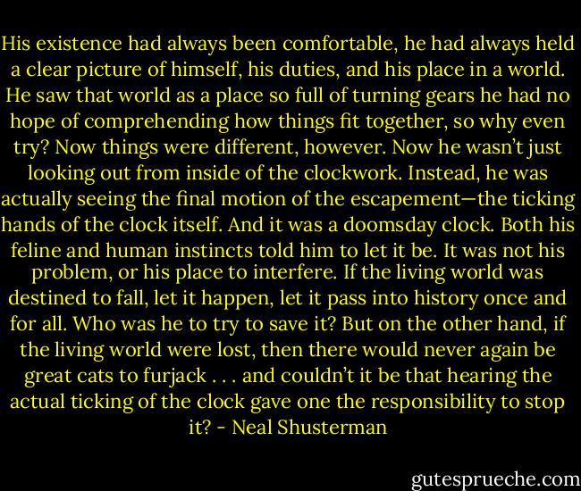 His existence had always been comfortable, he had always held a clear picture of himself, his duties, and his place in a world. He saw that world as a place so full of turning gears he had no hope of comprehending how things fit together, so why even try?<br />Now things were different, however. Now he wasn’t just looking out from inside of the clockwork. Instead, he was actually seeing the final motion of the escapement—the ticking hands of the clock itself.<br />And it was a doomsday clock.<br />Both his feline and human instincts told him to let it be. It was not his problem, or his place to interfere. If the living world was destined to fall, let it happen, let it pass into history once and for all. Who was he to try to save it?<br />But on the other hand, if the living world were lost, then there would never again be great cats to furjack . . . and couldn’t it be that hearing the actual ticking of the clock gave one the responsibility to stop it? - Neal Shusterman