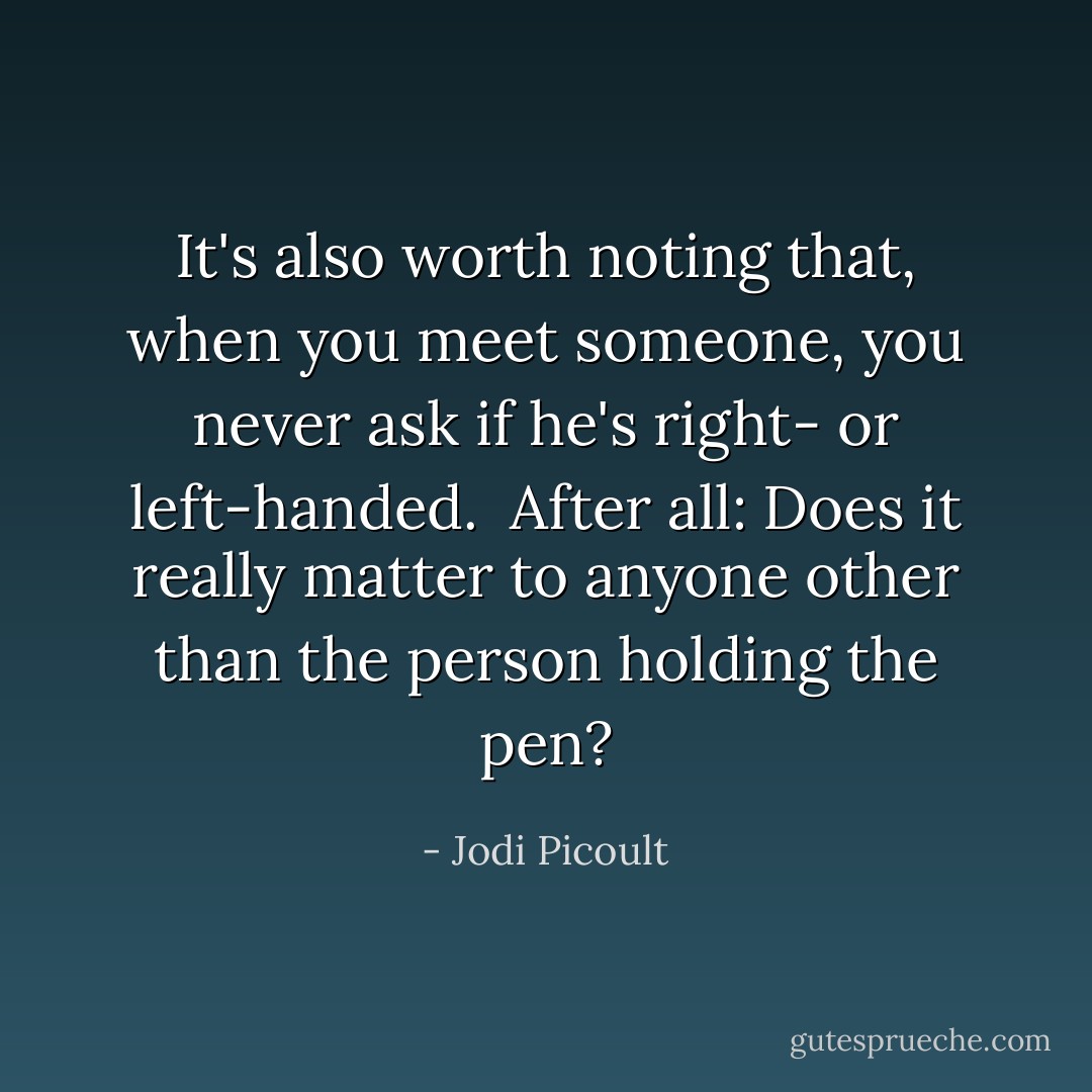 It's also worth noting that, when you meet someone, you never ask if he's right- or left-handed. <br />After all: Does it really matter to anyone other than the person holding the pen? - Jodi Picoult