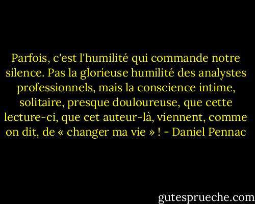 Parfois, c'est l'humilité qui commande notre silence. Pas la glorieuse humilité des analystes professionnels, mais la conscience intime, solitaire, presque douloureuse, que cette lecture-ci, que cet auteur-là, viennent, comme on dit, de « changer ma vie » ! - Daniel Pennac