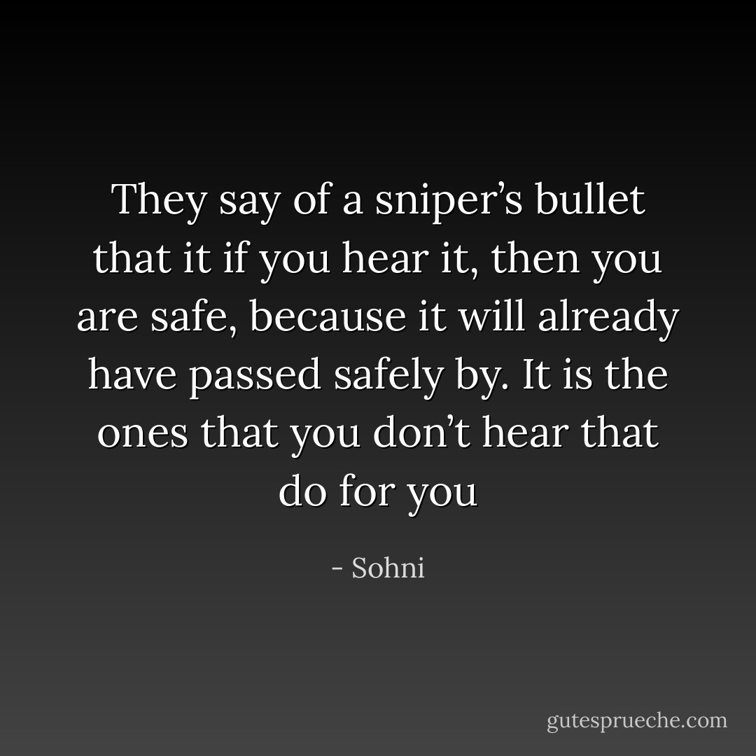 They say of a sniper’s bullet that it if you hear it, then you are safe, because it will already have passed safely by. It is the ones that you don’t hear that do for you - Sohni