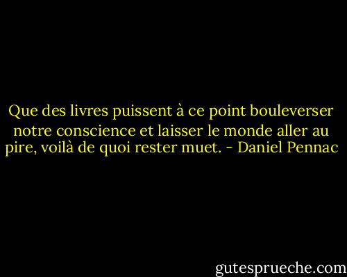Que des livres puissent à ce point bouleverser notre conscience et laisser le monde aller au pire, voilà de quoi rester muet. - Daniel Pennac