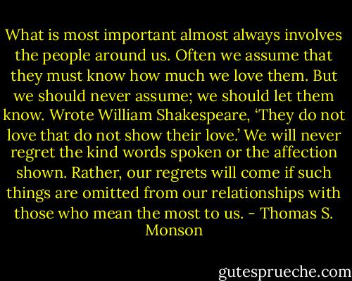 What is most important almost always involves the people around us. Often we assume that they must know how much we love them. But we should never assume; we should let them know. Wrote William Shakespeare, ‘They do not love that do not show their love.’ We will never regret the kind words spoken or the affection shown. Rather, our regrets will come if such things are omitted from our relationships with those who mean the most to us. - Thomas S. Monson