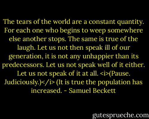 The tears of the world are a constant quantity. For each one who begins to weep somewhere else another stops. The same is true of the laugh. Let us not then speak ill of our generation, it is not any unhappier than its predecessors. Let us not speak well of it either. Let us not speak of it at all. <i>(Pause. Judiciously.)</i> (It is true the population has increased. - Samuel Beckett