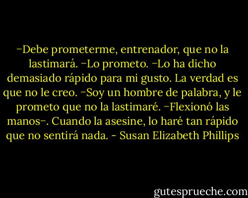 −Debe prometerme, entrenador, que no la lastimará.<br />−Lo prometo.<br />−Lo ha dicho demasiado rápido para mi gusto. La verdad es que no le creo.<br />−Soy un hombre de palabra, y le prometo que no la lastimaré. −Flexionó las manos−. Cuando la asesine, lo haré tan rápido que no sentirá nada. - Susan Elizabeth Phillips