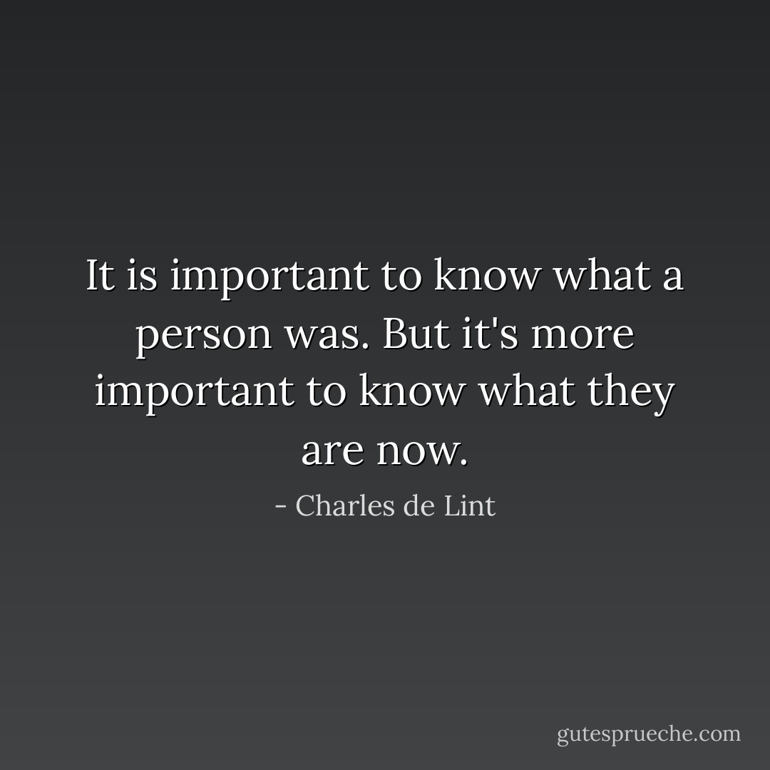 It is important to know what a person was. But it's more important to know what they are now. - Charles de Lint