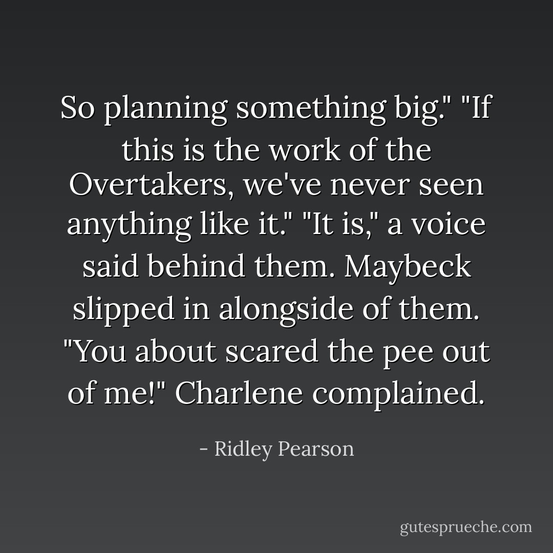 So planning something big."<br />"If this is the work of the Overtakers, we've never seen anything like it."<br />"It is," a voice said behind them. Maybeck slipped in alongside of them.<br />"You about scared the pee out of me!" Charlene complained. - Ridley Pearson