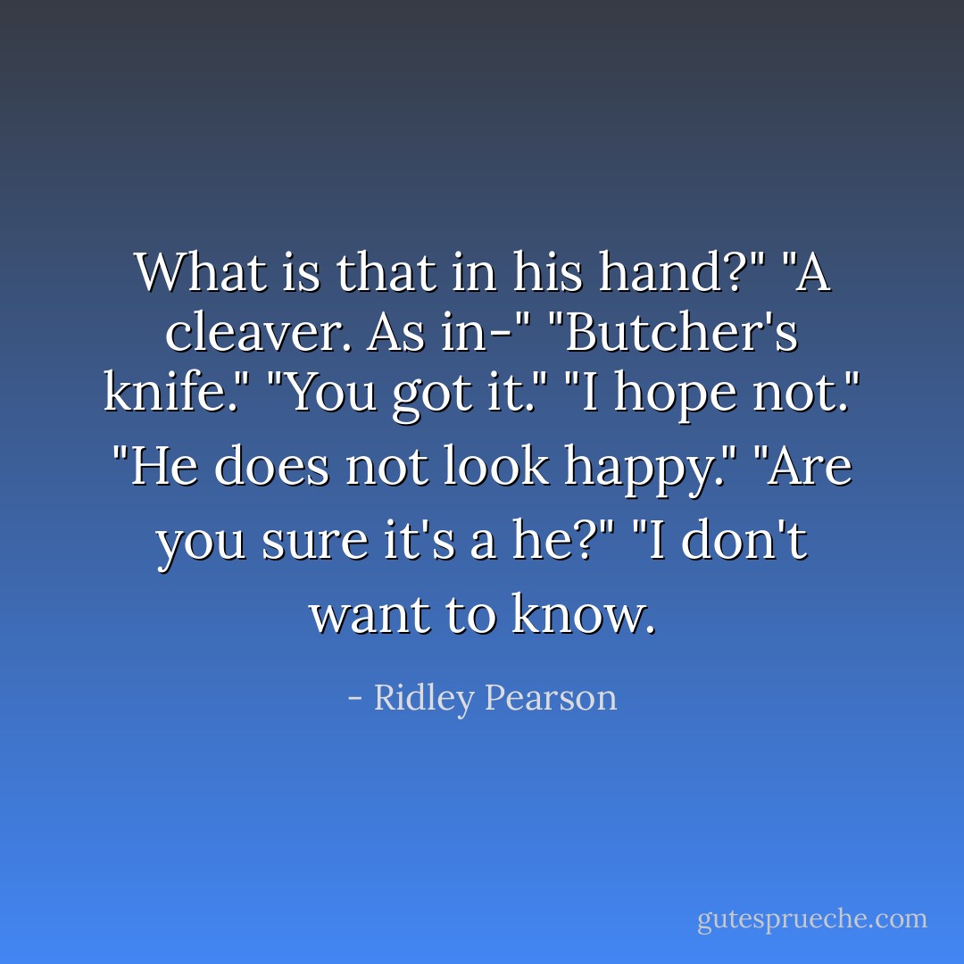 What is that in his hand?"<br />"A cleaver. As in-"<br />"Butcher's knife."<br />"You got it."<br />"I hope not."<br />"He does not look happy."<br />"Are you sure it's a he?"<br />"I don't want to know. - Ridley Pearson
