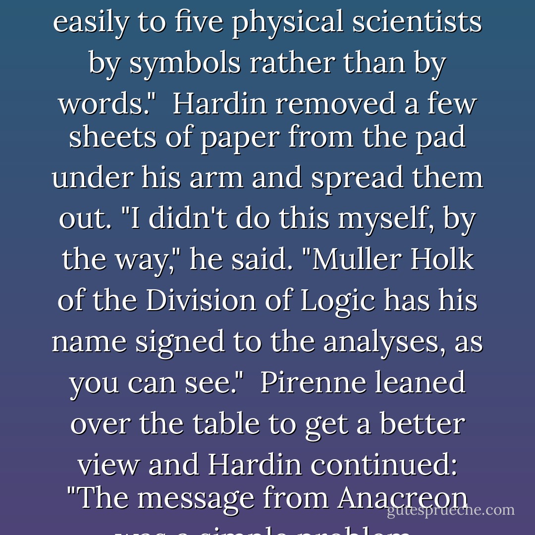 And just how did you arrive at that remarkable conclusion, Mr. Mayor?"<br /><br />"In a rather simple way. It merely required the use of that much-neglected commodity -- common sense. You see, there is a branch of human knowledge known as symbolic logic, which can be used to prune away all sorts of clogging deadwood that clutters up human language."<br /><br />"What about it?" said Fulham.<br /><br />"I applied it. Among other things, I applied it to this document here. I didn't really need to for myself because I knew what it was all about, but I think I can explain it more easily to five physical scientists by symbols rather than by words."<br /><br />Hardin removed a few sheets of paper from the pad under his arm and spread them out. "I didn't do this myself, by the way," he said. "Muller Holk of the Division of Logic has his name signed to the analyses, as you can see."<br /><br />Pirenne leaned over the table to get a better view and Hardin continued: "The message from Anacreon was a simple problem, naturally, for the men who wrote it were men of action rather than men of words. It boils down easily and straightforwardly to the unqualified statement, when in symbols is what you see, and which in words, roughly translated is, 'You give us what we want in a week, or we take it by force.'"<br /><br />There was silence as the five members of the Board ran down the line of symbols, and then Pirenne sat down and coughed uneasily.<br /><br />Hardin said, "No loophole, is there, Dr. Pirenne?"<br /><br />"Doesn't seem to be. - Isaac Asimov