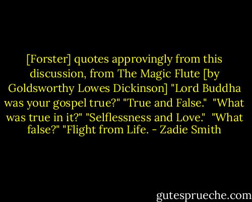 [Forster] quotes approvingly from this discussion, from The Magic Flute [by Goldsworthy Lowes Dickinson]<br />"Lord Buddha was your gospel true?"<br />"True and False." <br />"What was true in it?"<br />"Selflessness and Love." <br />"What false?"<br />"Flight from Life. - Zadie Smith