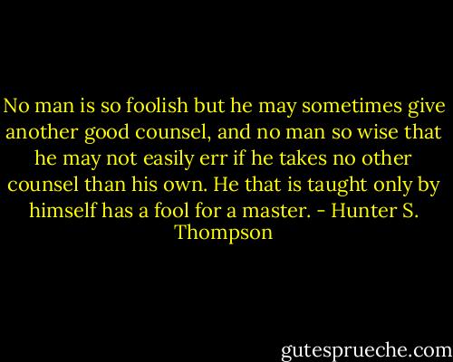 No man is so foolish but he may sometimes give another good counsel, and no man so wise that he may not easily err if he takes no other counsel than his own. He that is taught only by himself has a fool for a master. - Hunter S. Thompson
