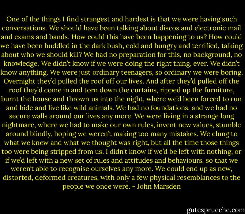 One of the things I find strangest and hardest is that we were having such conversations. We should have been talking about discos and electronic mail and exams and bands. How could this have been happening to us? How could we have been huddled in the dark bush, cold and hungry and terrified, talking about who we should kill? We had no preparation for this, no background, no knowledge. We didn’t know if we were doing the right thing, ever. We didn’t know anything. We were just ordinary teenagers, so ordinary we were boring. Overnight they’d pulled the roof off our lives. And after they’d pulled off the roof they’d come in and torn down the curtains, ripped up the furniture, burnt the house and thrown us into the night, where we’d been forced to run and hide and live like wild animals. We had no foundations, and we had no secure walls around our lives any more. We were living in a strange long nightmare, where we had to make our own rules, invent new values, stumble around blindly, hoping we weren’t making too many mistakes. We clung to what we knew and what we thought was right, but all the time those things too were being stripped from us. I didn’t know if we’d be left with nothing, or if we’d left with a new set of rules and attitudes and behaviours, so that we weren’t able to recognise ourselves any more. We could end up as new, distorted, deformed creatures, with only a few physical resemblances to the people we once were. - John Marsden