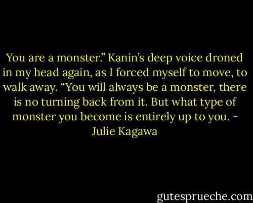 You are a monster.” Kanin’s deep voice droned in my head again, as I forced myself to move, to walk away. “You will always be a monster, there is no turning back from it. But what type of monster you become is entirely up to you. - Julie Kagawa