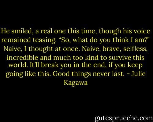 He smiled, a real one this time, though his voice remained teasing. “So, what do you think I am?” Naive, I thought at once. Naive, brave, selfless, incredible and much too kind to survive this world. It’ll break you in the end, if you keep going like this. Good things never last. - Julie Kagawa