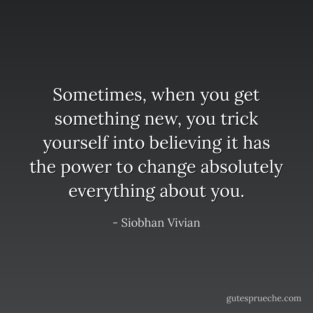 Sometimes, when you get something new, you trick yourself into believing it has the power to change absolutely everything about you. - Siobhan Vivian