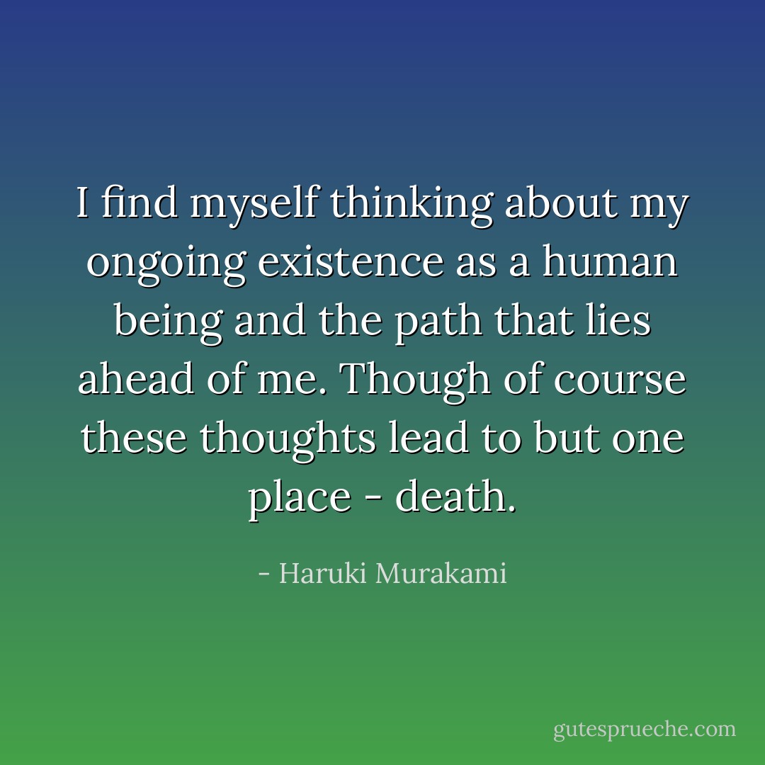 I find myself thinking about my ongoing existence as a human being and the path that lies ahead of me. Though of course these thoughts lead to but one place - death. - Haruki Murakami