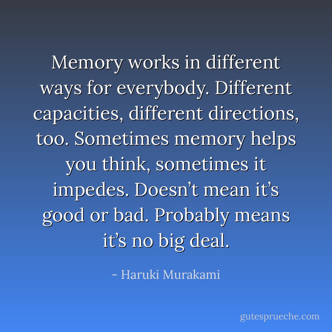 Memory works in different ways for everybody. Different capacities, different directions, too. Sometimes memory helps you think, sometimes it impedes. Doesn’t mean it’s good or bad. Probably means it’s no big deal. - Haruki Murakami