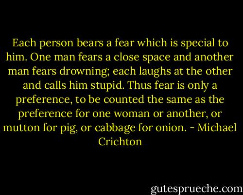 Each person bears a fear which is special to him. One man fears a close space and another man fears drowning; each laughs at the other and calls him stupid. Thus fear is only a preference, to be counted the same as the preference for one woman or another, or mutton for pig, or cabbage for onion. - Michael Crichton