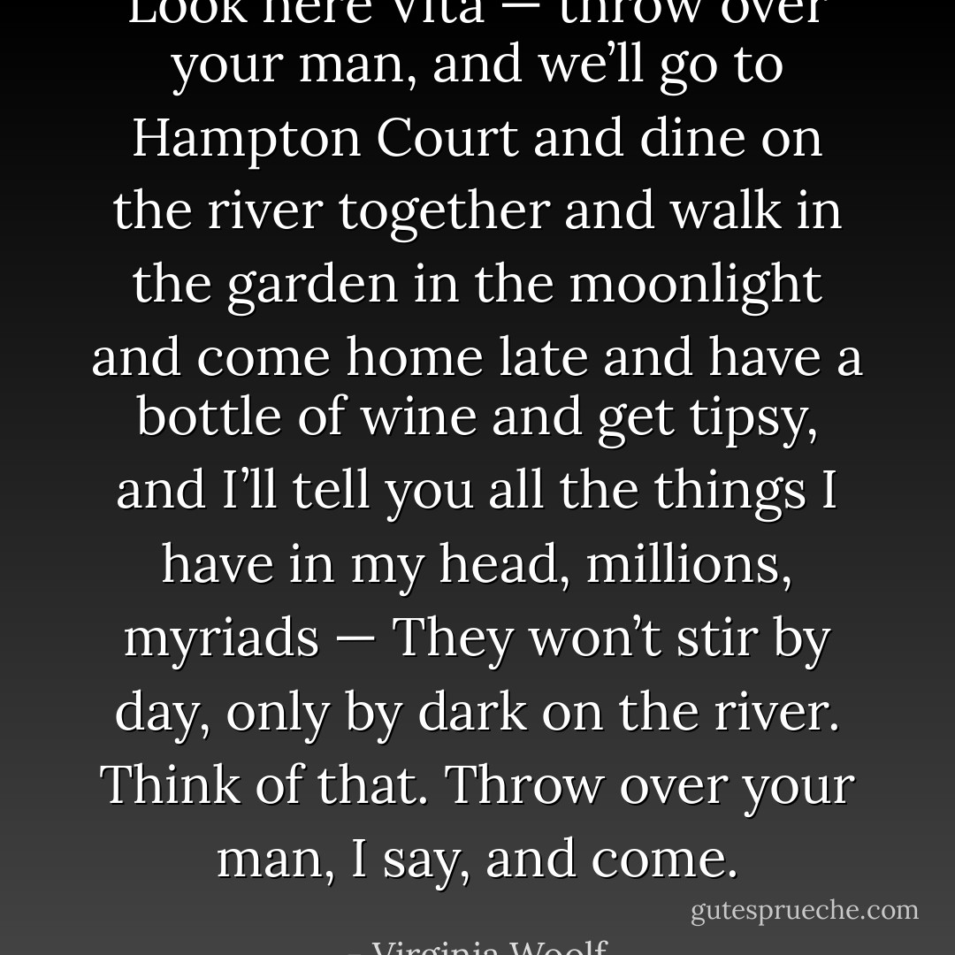 Look here Vita — throw over your man, and we’ll go to Hampton Court and dine on the river together and walk in the garden in the moonlight and come home late and have a bottle of wine and get tipsy, and I’ll tell you all the things I have in my head, millions, myriads — They won’t stir by day, only by dark on the river. Think of that. Throw over your man, I say, and come. - Virginia Woolf