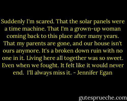 Suddenly I'm scared.<br />That the solar panels were a time machine.<br />That I'm a grown-up woman coming back to this place after many years.<br />That my parents are gone, and our house isn't ours anymore.<br />It's a broken down ruin with no one in it.<br />Living here all together was so sweet.<br />Even when we fought.<br />It felt like it would never end. <br />I'll always miss it. - Jennifer Egan