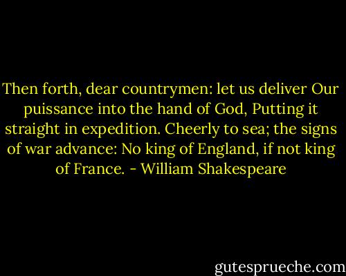 Then forth, dear countrymen: let us deliver<br />Our puissance into the hand of God,<br />Putting it straight in expedition.<br />Cheerly to sea; the signs of war advance:<br />No king of England, if not king of France. - William Shakespeare