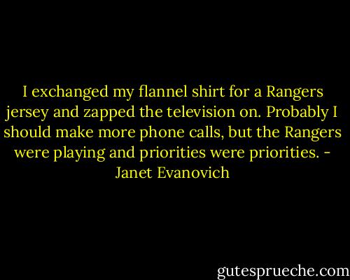 I exchanged my flannel shirt for a Rangers jersey and zapped the television on. Probably I should make more phone calls, but the Rangers were playing and priorities were priorities. - Janet Evanovich