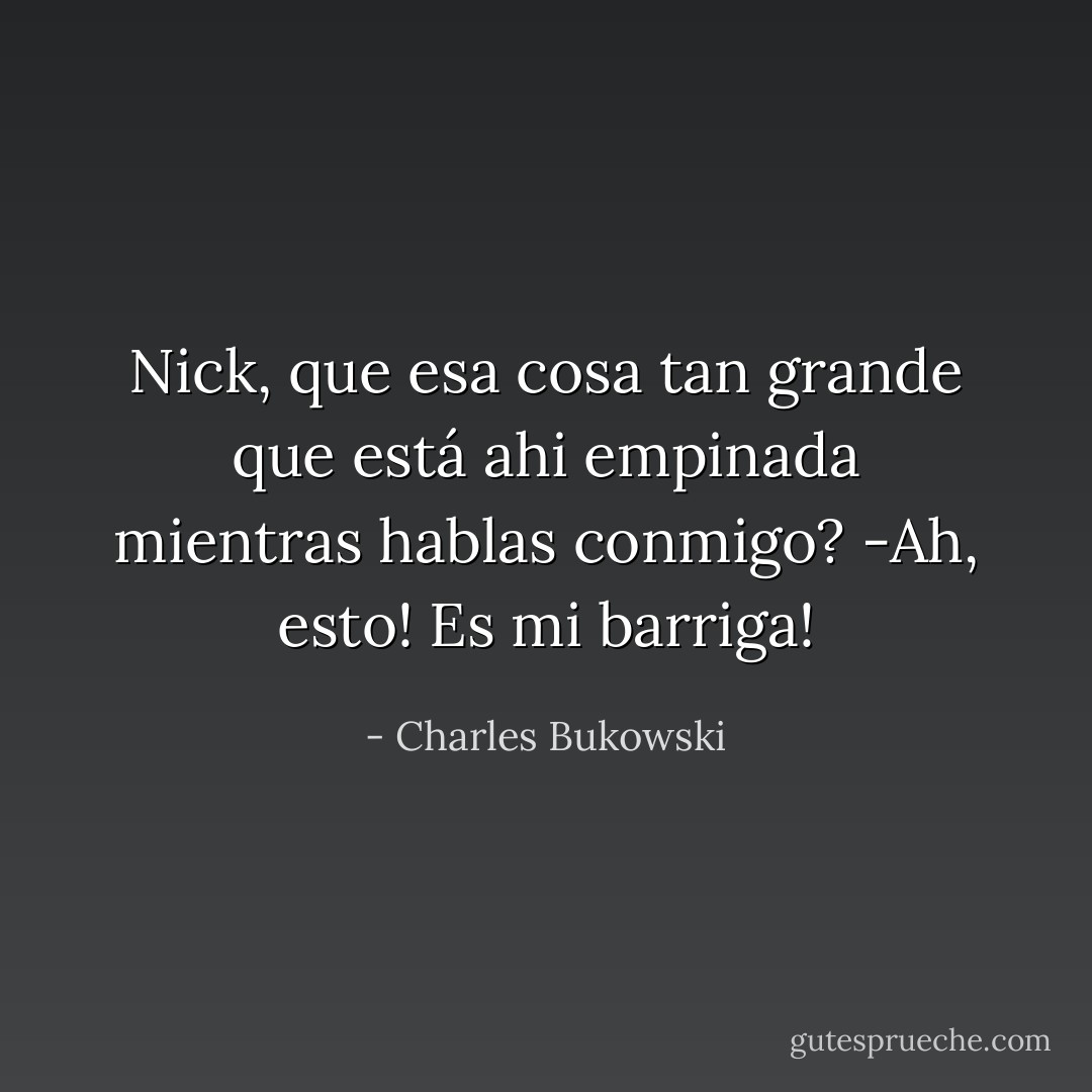 Nick, que esa cosa tan grande que está ahi empinada mientras hablas conmigo?<br />-Ah, esto! Es mi barriga! - Charles Bukowski
