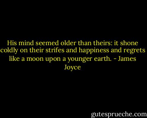 His mind seemed older than theirs: it shone coldly on their strifes and happiness and regrets like a moon upon a younger earth. - James Joyce