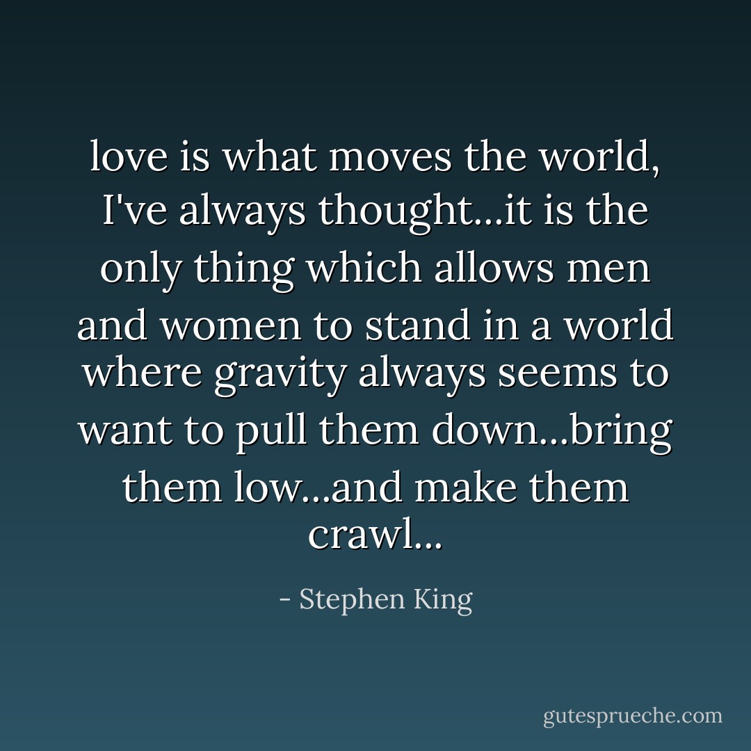 love is what moves the world, I've always thought...it is the only thing which allows men and women to stand in a world where gravity always seems to want to pull them down...bring them low...and make them crawl... - Stephen King