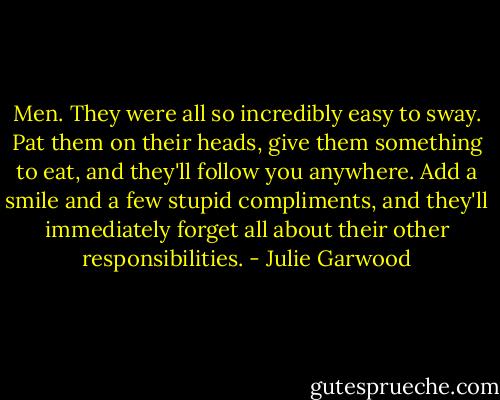Men. They were all so incredibly easy to sway. Pat them on their heads, give them something to eat, and they'll follow you anywhere. Add a smile and a few stupid compliments, and they'll immediately forget all about their other responsibilities. - Julie Garwood
