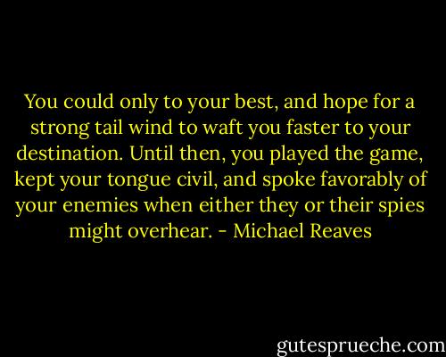 You could only to your best, and hope for a strong tail wind to waft you faster to your destination. Until then, you played the game, kept your tongue civil, and spoke favorably of your enemies when either they or their spies might overhear. - Michael Reaves