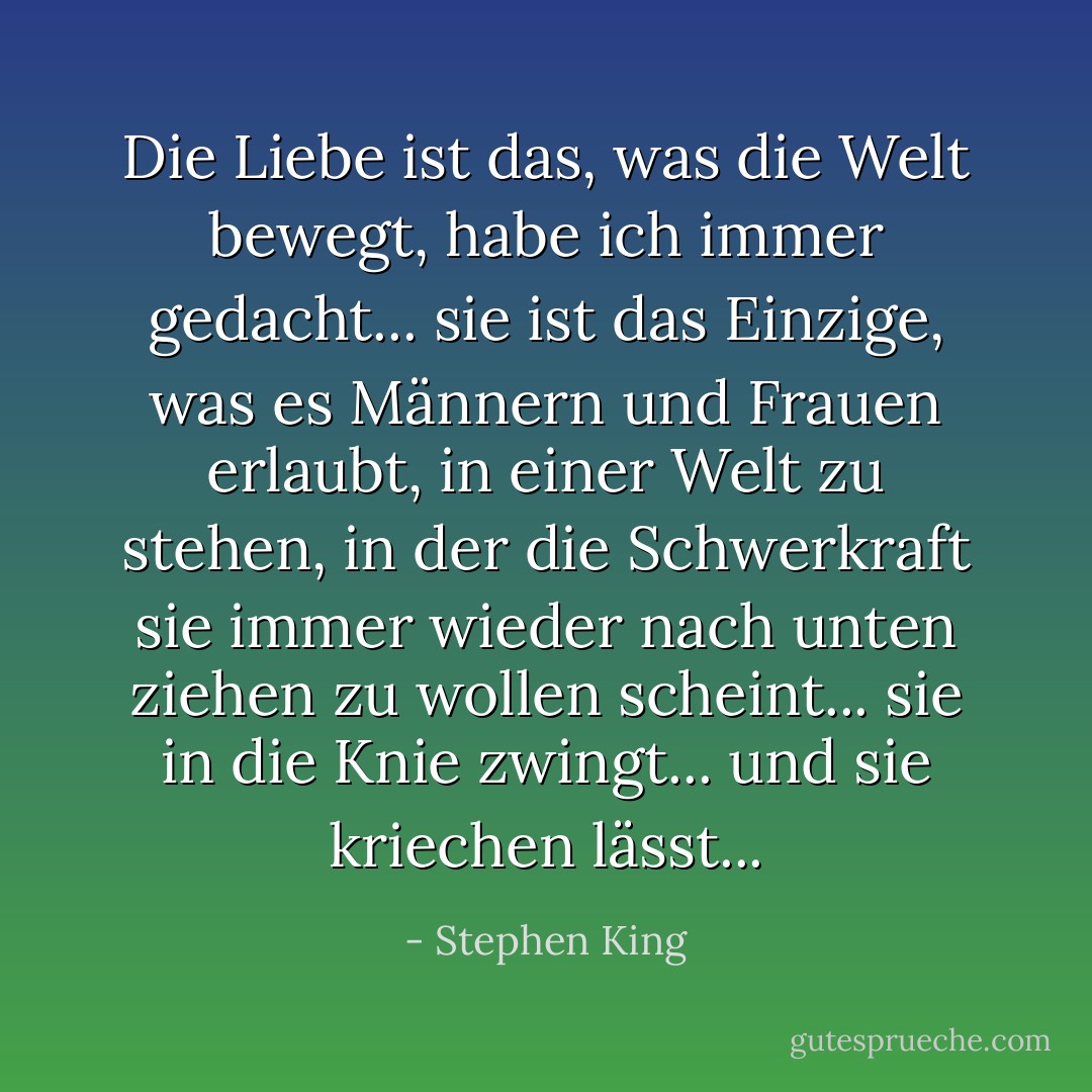 Die Liebe ist das, was die Welt bewegt, habe ich immer gedacht... sie ist das Einzige, was es Männern und Frauen erlaubt, in einer Welt zu stehen, in der die Schwerkraft sie immer wieder nach unten ziehen zu wollen scheint... sie in die Knie zwingt... und sie kriechen lässt... - Stephen King<