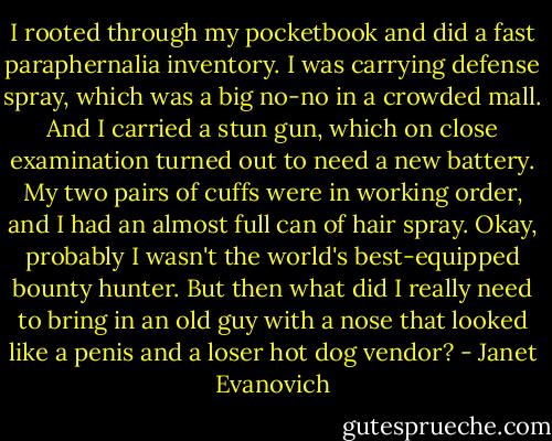 I rooted through my pocketbook and did a fast paraphernalia inventory. I was carrying defense spray, which was a big no-no in a crowded mall. And I carried a stun gun, which on close examination turned out to need a new battery. My two pairs of cuffs were in working order, and I had an almost full can of hair spray. Okay, probably I wasn't the world's best-equipped bounty hunter. But then what did I really need to bring in an old guy with a nose that looked like a penis and a loser hot dog vendor? - Janet Evanovich