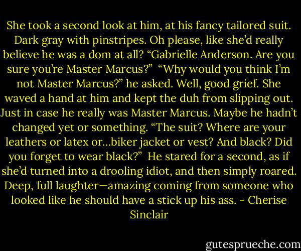 She took a second look at him, at his fancy tailored suit. Dark gray with pinstripes. Oh please, like she’d really believe he was a dom at all? “Gabrielle Anderson. Are you sure you’re Master Marcus?”<br /><br />“Why would you think I’m not Master Marcus?” he asked. Well, good grief. She waved a hand at him and kept the duh from slipping out. Just in case he really was Master Marcus. Maybe he hadn’t changed yet or something. “The suit? Where are your leathers or latex or…biker jacket or vest? And black? Did you forget to wear black?”<br /><br />He stared for a second, as if she’d turned into a drooling idiot, and then simply roared. Deep, full laughter—amazing coming from someone who looked like he should have a stick up his ass. - Cherise Sinclair