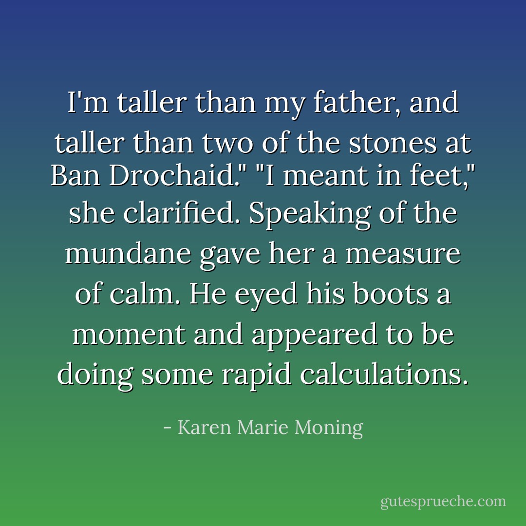 I'm taller than my father, and taller than two of the stones at <i>Ban Drochaid</i>."<br />"I meant in feet," she clarified. Speaking of the mundane gave her a measure of calm.<br />He eyed his boots a moment and appeared to be doing some rapid calculations. - Karen Marie Moning