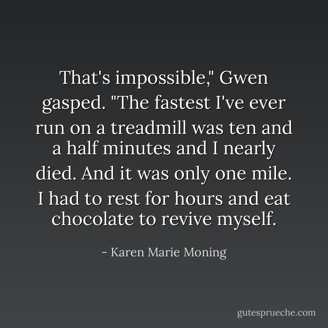 That's impossible," Gwen gasped. "The fastest I've ever run on a treadmill was ten and a half minutes and I nearly died. And it was only one mile. I had to rest for hours and eat chocolate to revive myself. - Karen Marie Moning