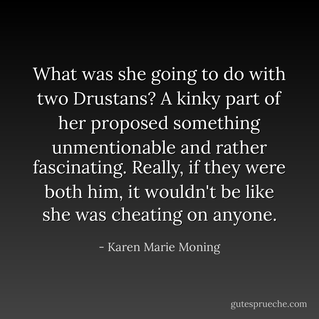 What was she going to do with two Drustans?<br />A kinky part of her proposed something unmentionable and rather fascinating. Really, if they were both <i>him</i>, it wouldn't be like she was cheating on anyone. - Karen Marie Moning