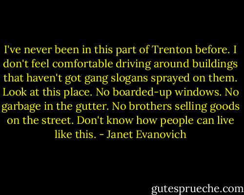 I've never been in this part of Trenton before. I don't feel comfortable driving around buildings that haven't got gang slogans sprayed on them. Look at this place. No boarded-up windows. No garbage in the gutter. No brothers selling goods on the street. Don't know how people can live like this. - Janet Evanovich
