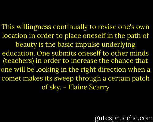 This willingness continually to revise one's own location in order to place oneself in the path of beauty is the basic impulse underlying education. One submits oneself to other minds (teachers) in order to increase the chance that one will be looking in the right direction when a comet makes its sweep through a certain patch of sky. - Elaine Scarry